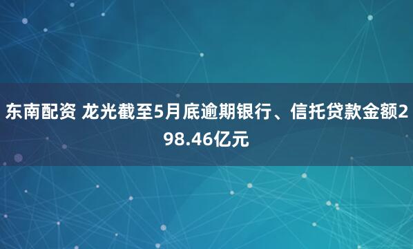 东南配资 龙光截至5月底逾期银行、信托贷款金额298.46亿元