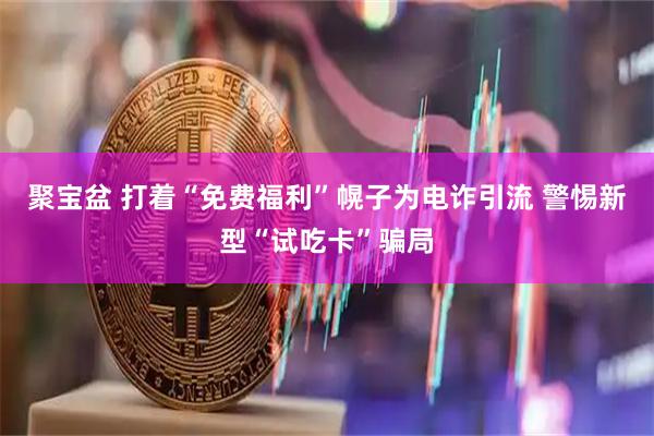聚宝盆 打着“免费福利”幌子为电诈引流 警惕新型“试吃卡”骗局
