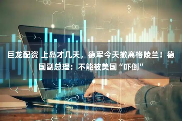 巨龙配资 上岛才几天，德军今天撤离格陵兰！德国副总理：不能被美国“吓倒”