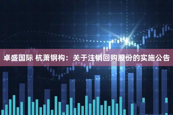卓盛国际 杭萧钢构：关于注销回购股份的实施公告