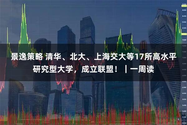 景逸策略 清华、北大、上海交大等17所高水平研究型大学，成立联盟！｜一周读