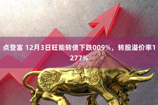 点登富 12月3日旺能转债下跌009%，转股溢价率1277%