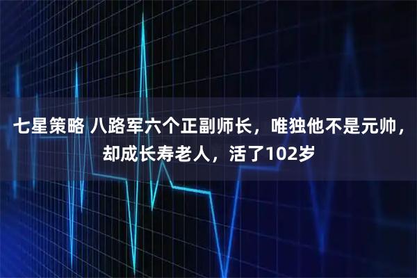 七星策略 八路军六个正副师长，唯独他不是元帅，却成长寿老人，活了102岁