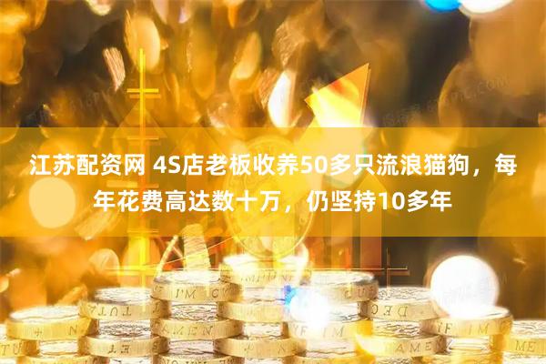 江苏配资网 4S店老板收养50多只流浪猫狗，每年花费高达数十万，仍坚持10多年