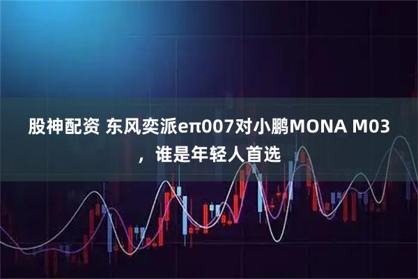 股神配资 东风奕派eπ007对小鹏MONA M03，谁是年轻人首选