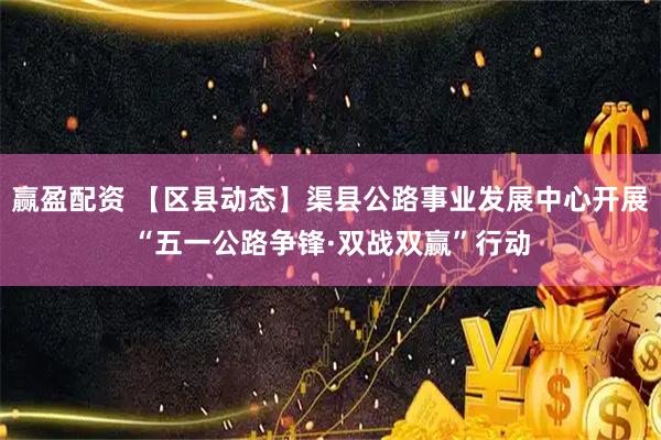赢盈配资 【区县动态】渠县公路事业发展中心开展“五一公路争锋·双战双赢”行动